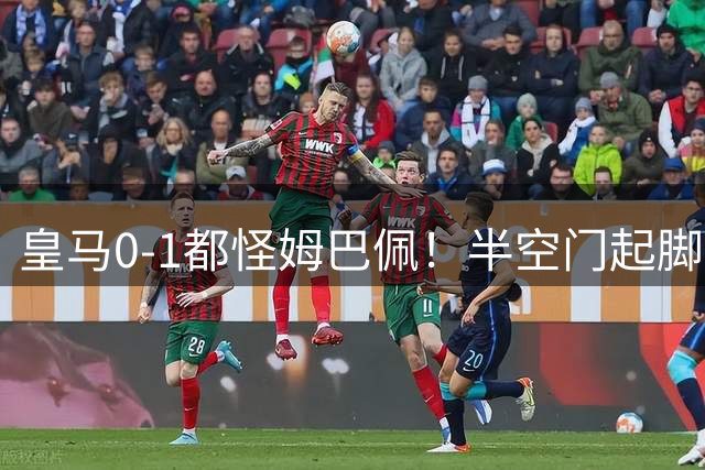 皇马0-1都怪姆巴佩！半空门起脚不进+点球被扑，穆帅没换他失算了